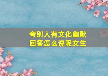 夸别人有文化幽默回答怎么说呢女生