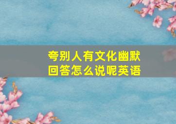 夸别人有文化幽默回答怎么说呢英语