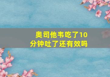 奥司他韦吃了10分钟吐了还有效吗