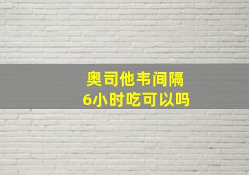 奥司他韦间隔6小时吃可以吗