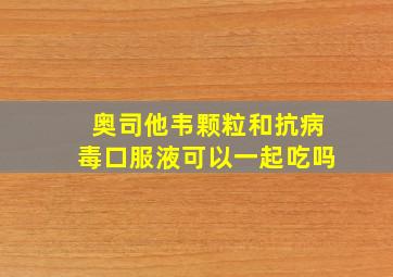 奥司他韦颗粒和抗病毒口服液可以一起吃吗