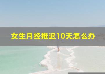 女生月经推迟10天怎么办