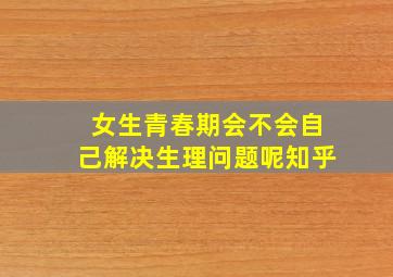 女生青春期会不会自己解决生理问题呢知乎