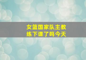 女篮国家队主教练下课了吗今天