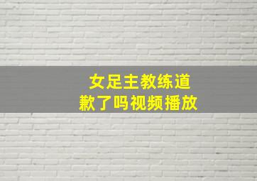 女足主教练道歉了吗视频播放