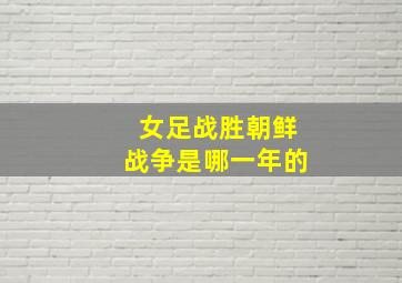 女足战胜朝鲜战争是哪一年的