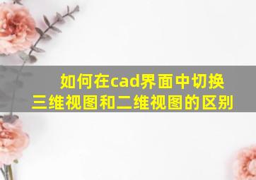 如何在cad界面中切换三维视图和二维视图的区别