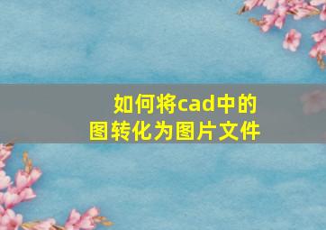 如何将cad中的图转化为图片文件