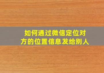 如何通过微信定位对方的位置信息发给别人