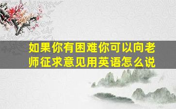 如果你有困难你可以向老师征求意见用英语怎么说