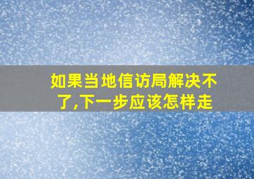 如果当地信访局解决不了,下一步应该怎样走