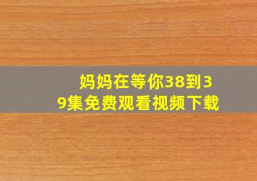 妈妈在等你38到39集免费观看视频下载