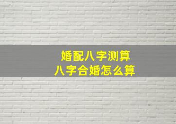 婚配八字测算八字合婚怎么算