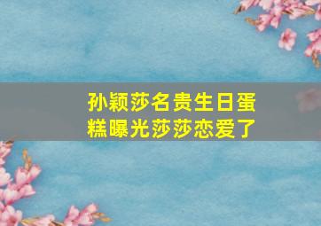 孙颖莎名贵生日蛋糕曝光莎莎恋爱了