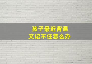 孩子最近背课文记不住怎么办