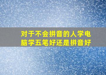 对于不会拼音的人学电脑学五笔好还是拼音好