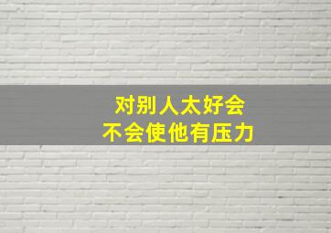 对别人太好会不会使他有压力