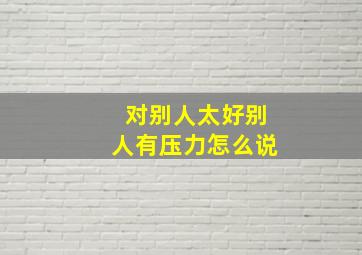 对别人太好别人有压力怎么说