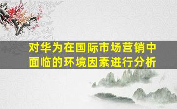 对华为在国际市场营销中面临的环境因素进行分析