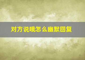 对方说哦怎么幽默回复