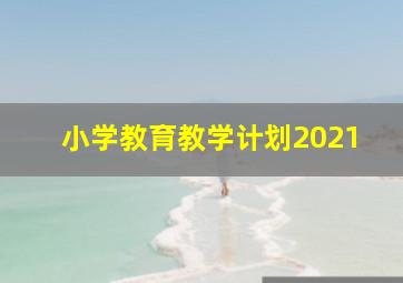 小学教育教学计划2021