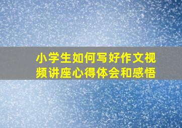 小学生如何写好作文视频讲座心得体会和感悟