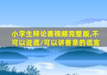 小学生辩论赛视频完整版,不可以说谎/可以讲善意的谎言