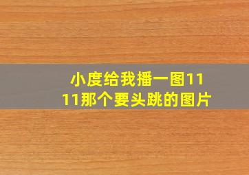 小度给我播一图1111那个要头跳的图片