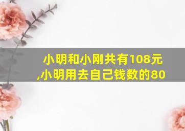 小明和小刚共有108元,小明用去自己钱数的80