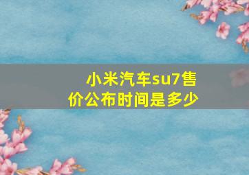 小米汽车su7售价公布时间是多少