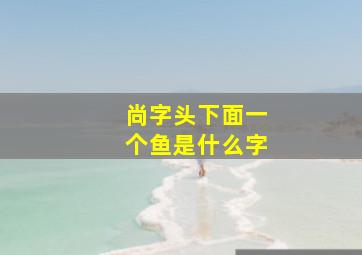 尚字头下面一个鱼是什么字