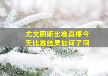 尤文图斯比赛直播今天比赛结果如何了啊