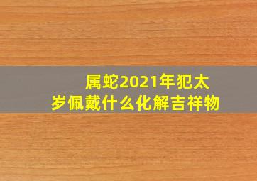 属蛇2021年犯太岁佩戴什么化解吉祥物