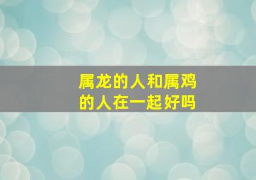 属龙的人和属鸡的人在一起好吗