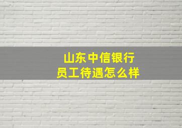 山东中信银行员工待遇怎么样