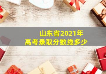 山东省2021年高考录取分数线多少