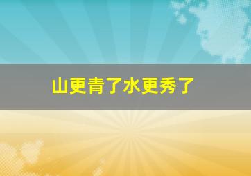 山更青了水更秀了