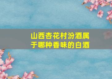 山西杏花村汾酒属于哪种香味的白酒