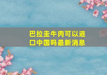 巴拉圭牛肉可以进口中国吗最新消息