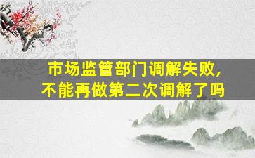 市场监管部门调解失败,不能再做第二次调解了吗