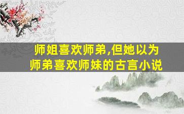 师姐喜欢师弟,但她以为师弟喜欢师妹的古言小说