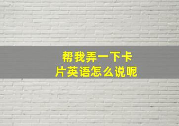 帮我弄一下卡片英语怎么说呢