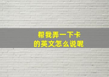 帮我弄一下卡的英文怎么说呢