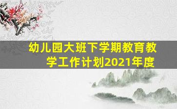 幼儿园大班下学期教育教学工作计划2021年度