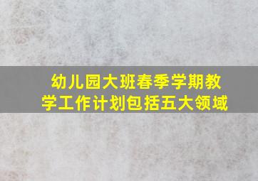 幼儿园大班春季学期教学工作计划包括五大领域