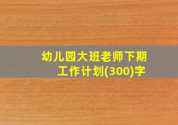 幼儿园大班老师下期工作计划(300)字