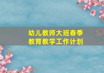 幼儿教师大班春季教育教学工作计划