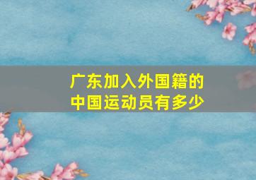 广东加入外国籍的中国运动员有多少