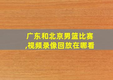 广东和北京男篮比赛,视频录像回放在哪看