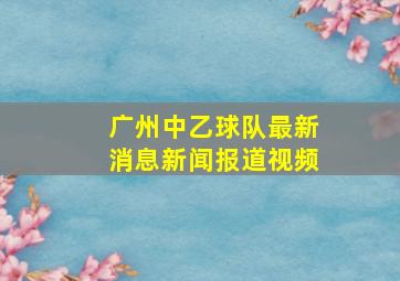 广州中乙球队最新消息新闻报道视频